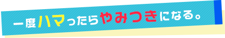 一度ハマったらやみつきになる。