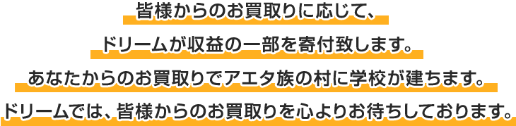 皆様からのお買取りに応じて、ドリームが収益の一部を寄付致します。あなたからのお買取りでアエタ族の村に学校が建ちます。ドリームでは、皆様からのお買取りを心よりお待ちしております。